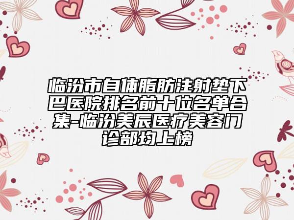 临汾市自体脂肪注射垫下巴医院排名前十位名单合集-临汾美辰医疗美容门诊部均上榜