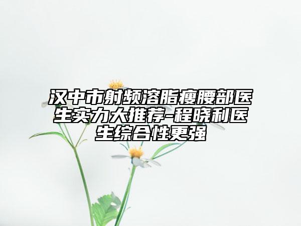 汉中市射频溶脂瘦腰部医生实力大推荐-程晓利医生综合性更强