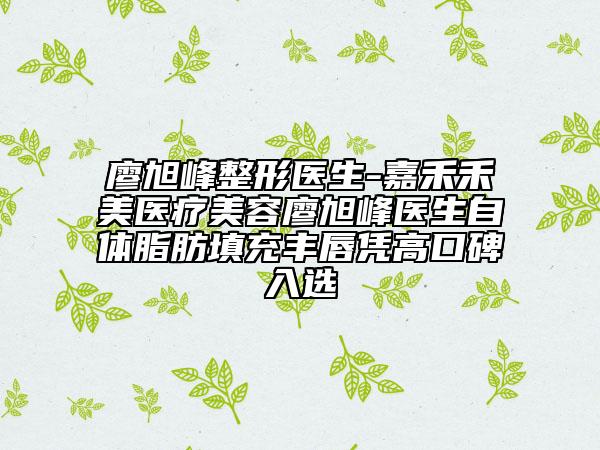 廖旭峰整形医生-嘉禾禾美医疗美容廖旭峰医生自体脂肪填充丰唇凭高口碑入选