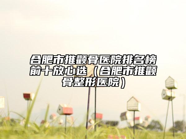 合肥市推颧骨医院排名榜前十放心选（合肥市推颧骨整形医院）