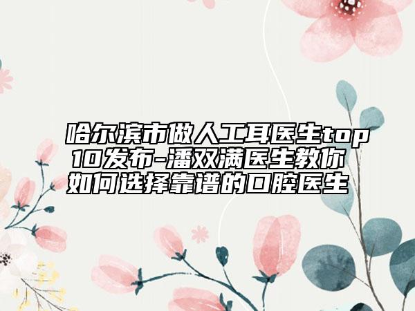 哈尔滨市做人工耳医生top10发布-潘双满医生教你如何选择靠谱的口腔医生