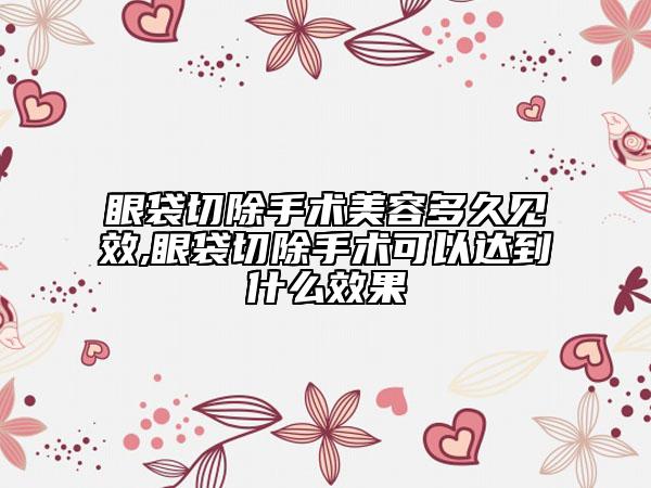 眼袋切除手术美容多久见效,眼袋切除手术可以达到什么效果