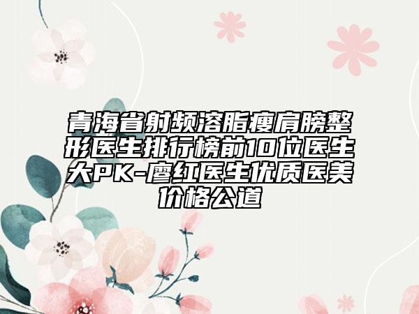 青海省射频溶脂瘦肩膀整形医生排行榜前10位医生大PK-廖红医生优质医美价格公道