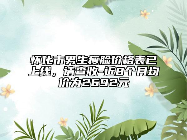 怀化市男生瘦脸价格表已上线，请查收-近8个月均价为2692元