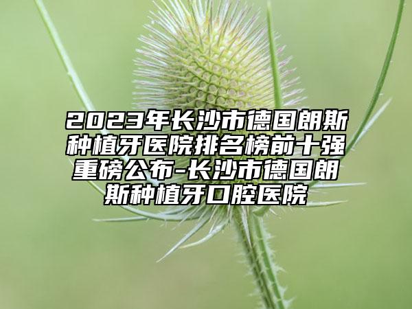 2023年长沙市德国朗斯种植牙医院排名榜前十强重磅公布-长沙市德国朗斯种植牙口腔医院
