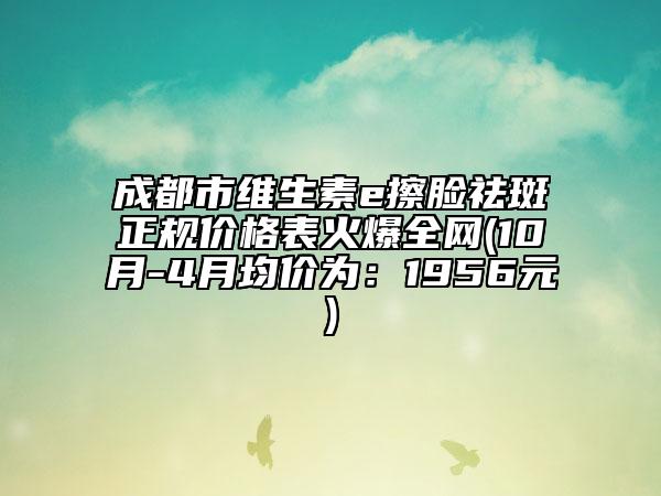 成都市维生素e擦脸祛斑正规价格表火爆全网(10月-4月均价为：1956元)