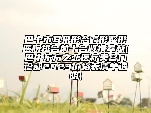 巴中市耳朵形态畸形整形医院排名前十名倾情奉献(巴中东方之恋医疗美容门诊部2023价格表清单透明)