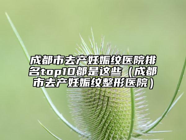 成都市去产妊娠纹医院排名top10都是这些（成都市去产妊娠纹整形医院）