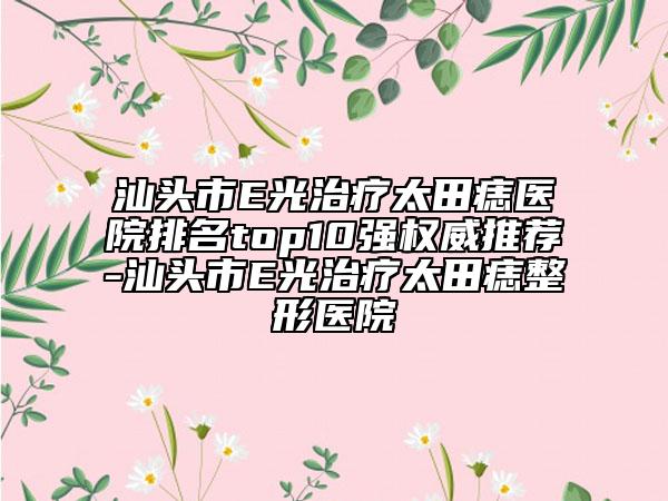 汕头市E光治疗太田痣医院排名top10强权威推荐-汕头市E光治疗太田痣整形医院