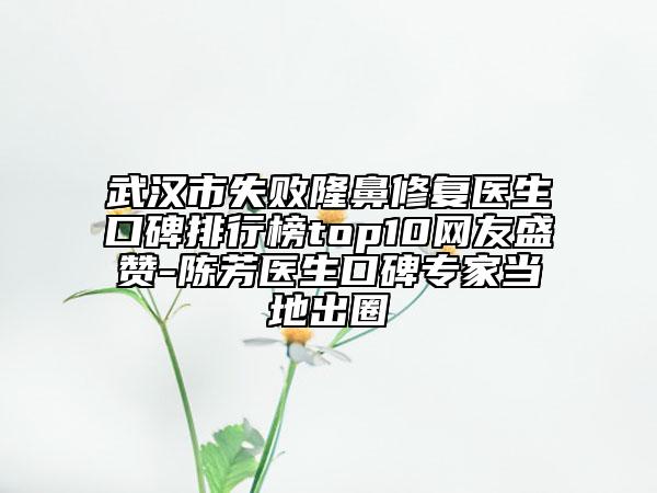 武汉市失败隆鼻修复医生口碑排行榜top10网友盛赞-陈芳医生口碑专家当地出圈