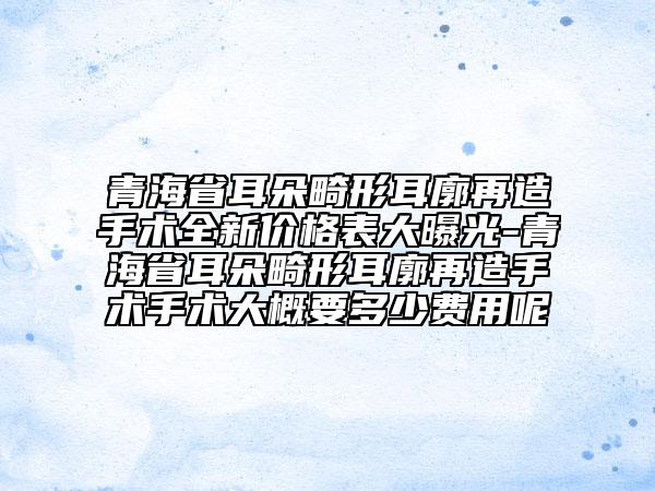 青海省耳朵畸形耳廓再造手术全新价格表大曝光-青海省耳朵畸形耳廓再造手术手术大概要多少费用呢