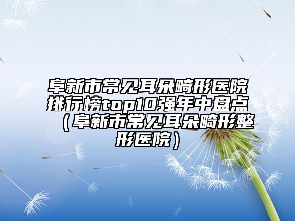 阜新市常见耳朵畸形医院排行榜top10强年中盘点（阜新市常见耳朵畸形整形医院）