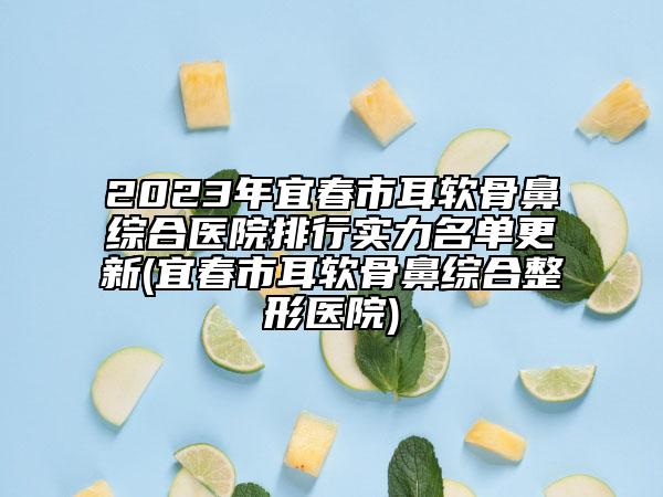 2023年宜春市耳软骨鼻综合医院排行实力名单更新(宜春市耳软骨鼻综合整形医院)