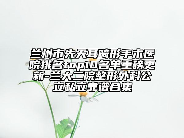 兰州市先天耳畸形手术医院排名top10名单重磅更新-兰大二院整形外科公立私立靠谱合集