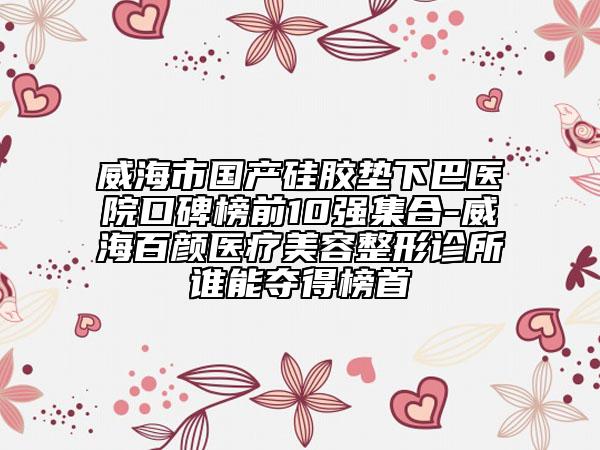 威海市国产硅胶垫下巴医院口碑榜前10强集合-威海百颜医疗美容整形诊所谁能夺得榜首