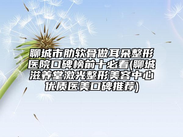 聊城市肋软骨做耳朵整形医院口碑榜前十必看(聊城滋养堂激光整形美容中心优质医美口碑推荐)