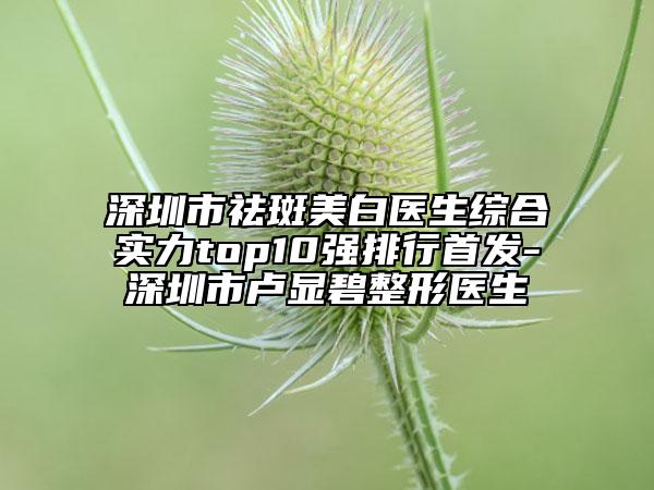 深圳市祛斑美白医生综合实力top10强排行首发-深圳市卢显碧整形医生