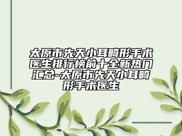 太原市先天小耳畸形手术医生排行榜前十全新热门汇总-太原市先天小耳畸形手术医生