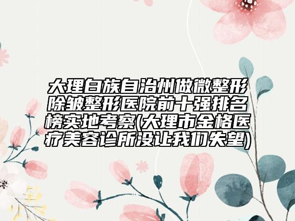 大理白族自治州做微整形除皱整形医院前十强排名榜实地考察(大理市金格医疗美容诊所没让我们失望)