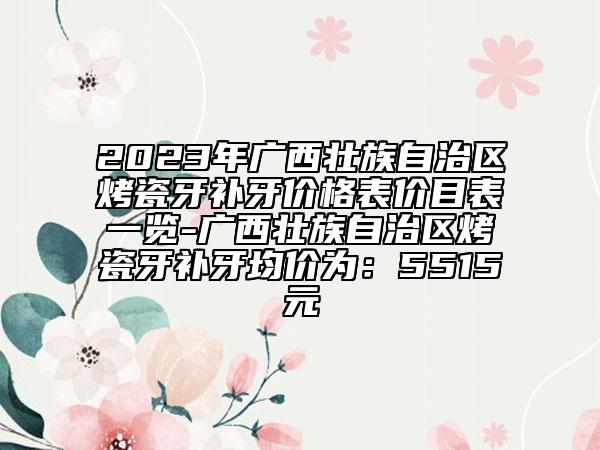 2023年广西壮族自治区烤瓷牙补牙价格表价目表一览-广西壮族自治区烤瓷牙补牙均价为：5515元
