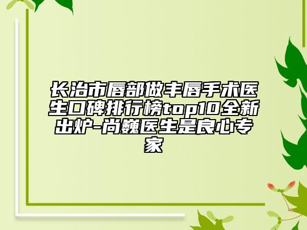 长治市唇部做丰唇手术医生口碑排行榜top10全新出炉-尚巍医生是良心专家