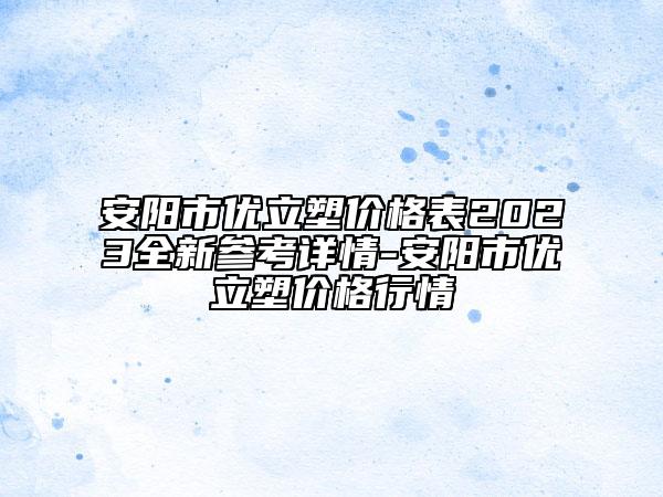 安阳市优立塑价格表2023全新参考详情-安阳市优立塑价格行情