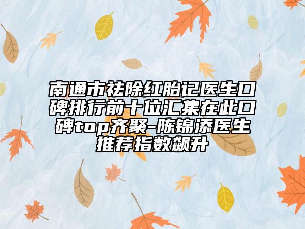 南通市祛除红胎记医生口碑排行前十位汇集在此口碑top齐聚-陈锦添医生推荐指数飙升