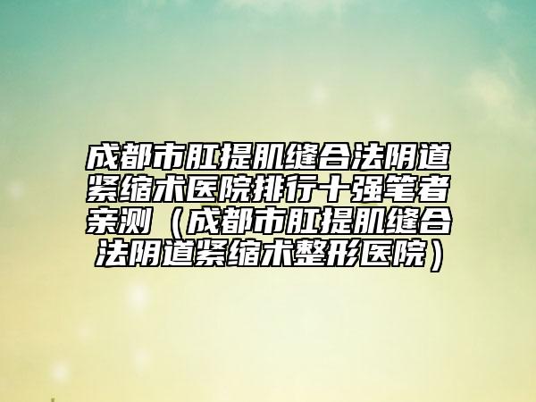 成都市肛提肌缝合法阴道紧缩术医院排行十强笔者亲测（成都市肛提肌缝合法阴道紧缩术整形医院）