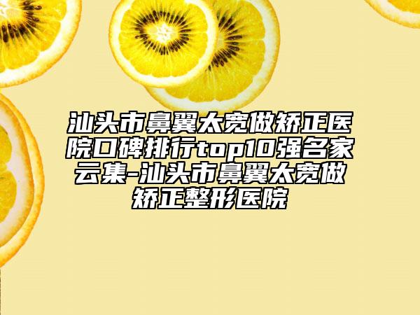 汕头市鼻翼太宽做矫正医院口碑排行top10强名家云集-汕头市鼻翼太宽做矫正整形医院