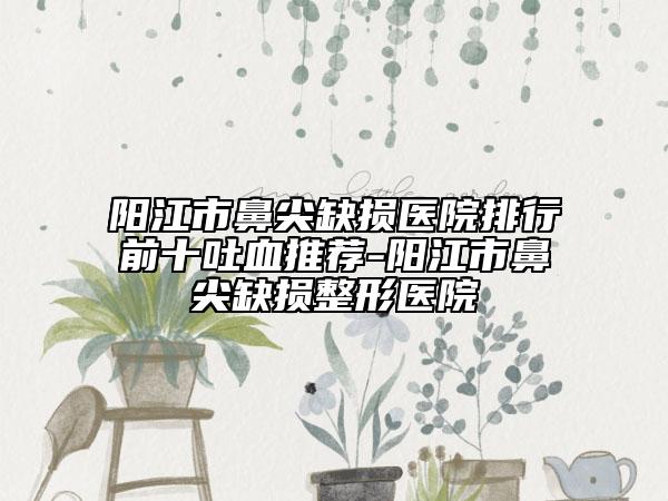 阳江市鼻尖缺损医院排行前十吐血推荐-阳江市鼻尖缺损整形医院