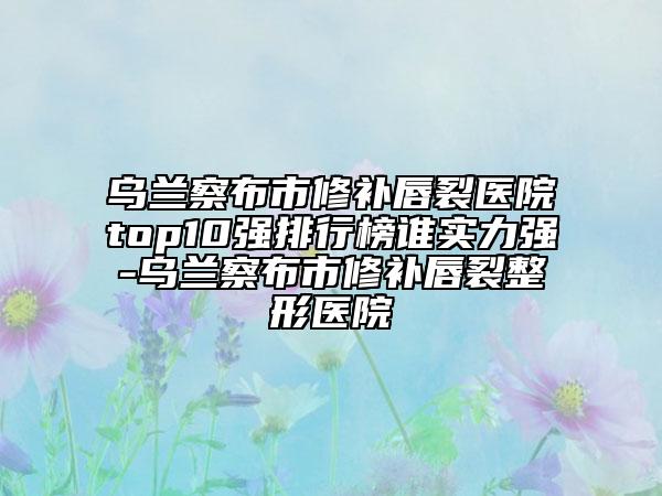 乌兰察布市修补唇裂医院top10强排行榜谁实力强-乌兰察布市修补唇裂整形医院