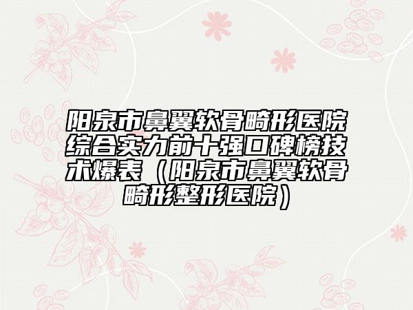 阳泉市鼻翼软骨畸形医院综合实力前十强口碑榜技术爆表（阳泉市鼻翼软骨畸形整形医院）