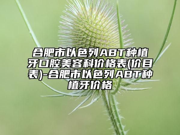 合肥市以色列ABT种植牙口腔美容科价格表(价目表)-合肥市以色列ABT种植牙价格