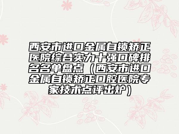 西安市进口金属自锁矫正医院综合实力十强口碑排名名单盘点（西安市进口金属自锁矫正口腔医院专家技术点评出炉）
