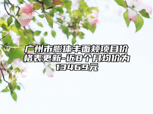 广州市膨体丰面颊项目价格表更新-近8个月均价为13469元