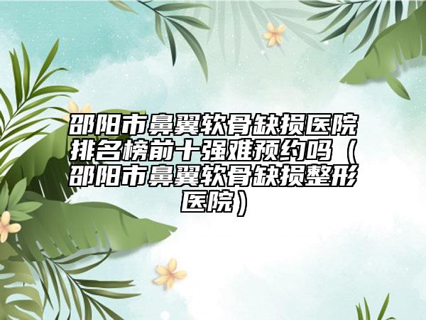 邵阳市鼻翼软骨缺损医院排名榜前十强难预约吗（邵阳市鼻翼软骨缺损整形医院）