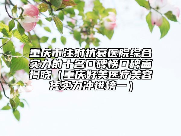 重庆市注射抗衰医院综合实力前十名口碑榜口碑篇揭晓（重庆好美医疗美容凭实力冲进榜一）
