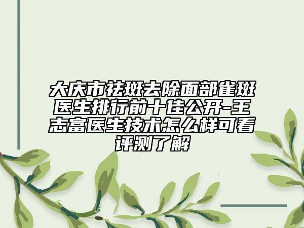 大庆市祛斑去除面部雀斑医生排行前十佳公开-王志富医生技术怎么样可看评测了解