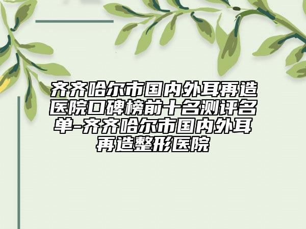 齐齐哈尔市国内外耳再造医院口碑榜前十名测评名单-齐齐哈尔市国内外耳再造整形医院