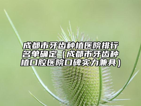 成都市牙齿种植医院排行名单确定（成都市牙齿种植口腔医院口碑实力兼具）