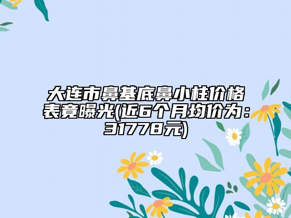 大连市鼻基底鼻小柱价格表竟曝光(近6个月均价为：31778元)