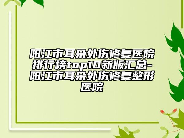 阳江市耳朵外伤修复医院排行榜top10新版汇总-阳江市耳朵外伤修复整形医院