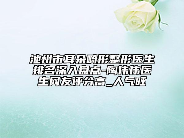 池州市耳朵畸形整形医生排名深入盘点-陶伟伟医生网友评分高_人气旺