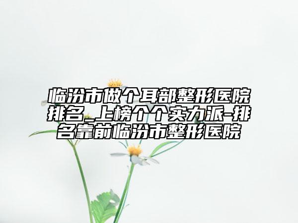 临汾市做个耳部整形医院排名_上榜个个实力派-排名靠前临汾市整形医院