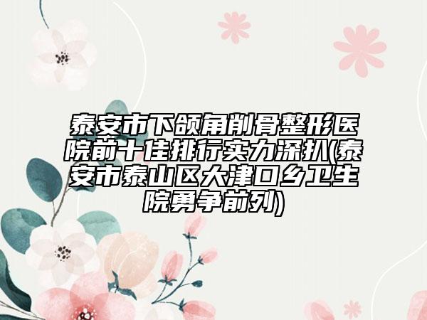 泰安市下颌角削骨整形医院前十佳排行实力深扒(泰安市泰山区大津口乡卫生院勇争前列)