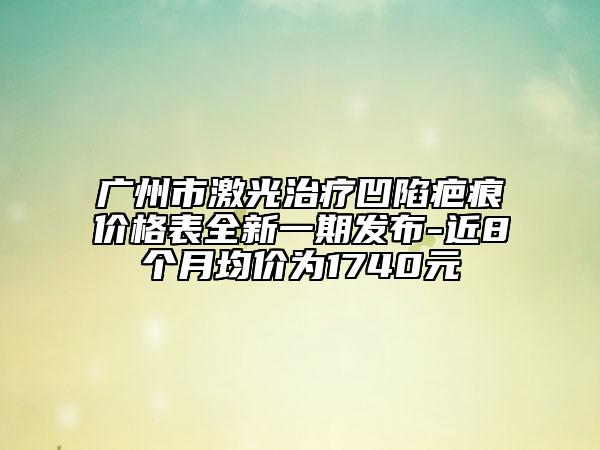 广州市激光治疗凹陷疤痕价格表全新一期发布-近8个月均价为1740元