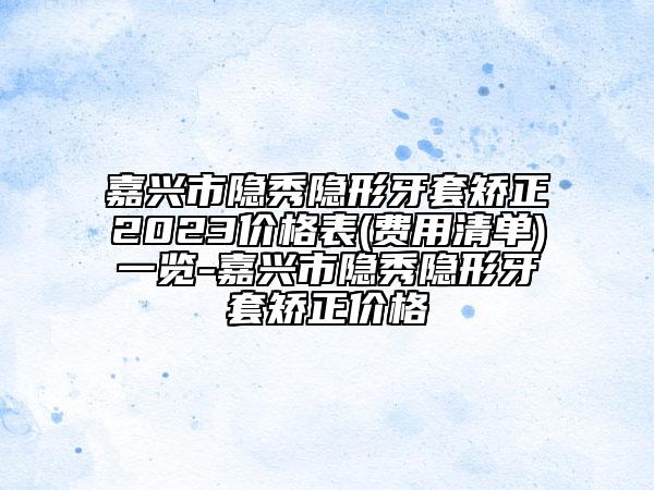 嘉兴市隐秀隐形牙套矫正2023价格表(费用清单)一览-嘉兴市隐秀隐形牙套矫正价格