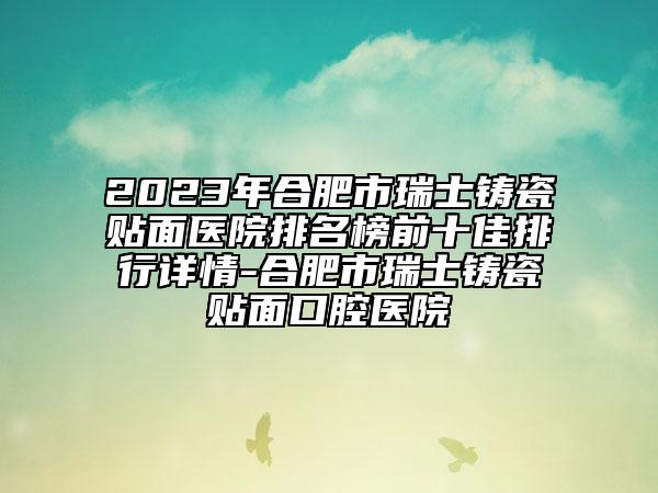 2023年合肥市瑞士铸瓷贴面医院排名榜前十佳排行详情-合肥市瑞士铸瓷贴面口腔医院