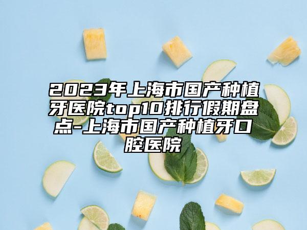 2023年上海市国产种植牙医院top10排行假期盘点-上海市国产种植牙口腔医院