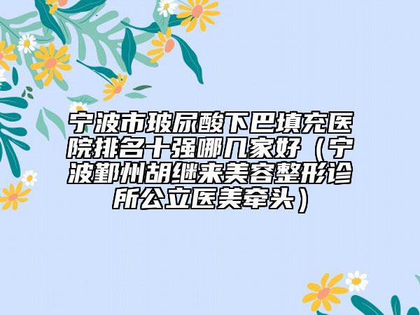宁波市玻尿酸下巴填充医院排名十强哪几家好（宁波鄞州胡继来美容整形诊所公立医美牵头）